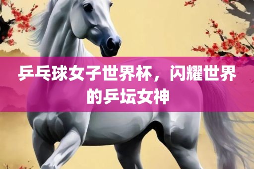 乒乓球女子世界杯，闪耀世界的乒吉安市靖泰电力工程有限公司坛女神
