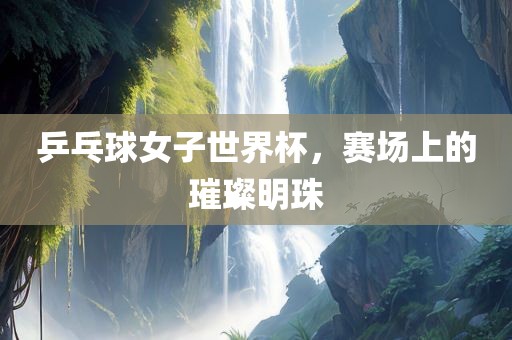 乒乓球女子世界杯，赛场上的璀璨明珠