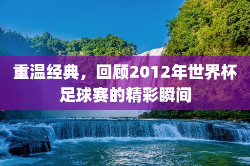 重温经典，回顾2012年世界杯足球赛的精彩瞬间
