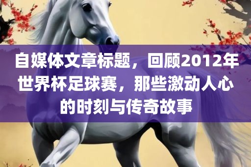 自媒体文章标题，回顾2012年世界杯足球赛，那些激动人心的时刻与传奇故事吉安市靖泰电力工程有限公司