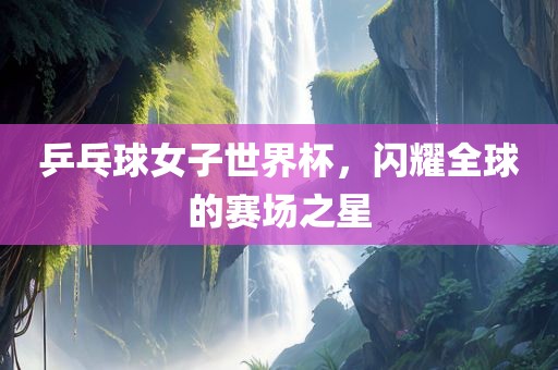 乒乓球女子世界杯，闪耀全球的赛场之星吉安市靖泰电力工程有限公司