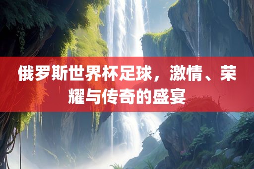 俄罗斯世界杯足球，激情、荣耀与传奇的盛宴吉安市靖泰电力工程有限公司