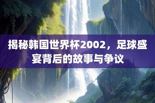 揭秘韩国世界杯2002，足球盛宴背后的故事与争议吉安市靖泰电力工程有限公司