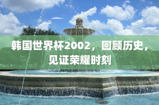 韩国世界杯2002，回顾历史，见证荣耀时吉安市靖泰电力工程有限公司刻