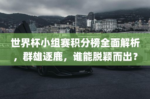 世界杯小组赛积分榜全面解析，群雄逐鹿，谁能脱颖而出？吉安市靖泰电力工程有限公司