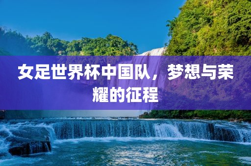 女足世界杯中国队，梦想与荣耀的征程