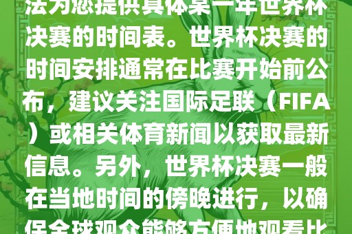 根据我所掌握的知识，暂时无法为您提供具体某一年世界杯决赛的时间表。世界杯决赛的吉安市靖泰电力工程有限公司时间安排通常在比赛开始前公布，建议关注国际足联（FIFA）或相关体育新闻以获取最新信息。另外，世界杯决赛一般在当地时间的傍晚进行，以确保全球观众能够方便地观看比赛。
