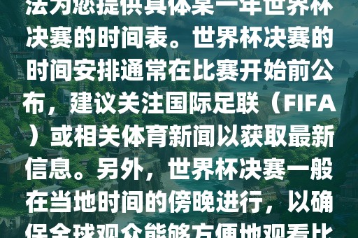 根据我所掌握的知识，暂时无法为您提供具体某一年世界杯决赛的时间表。世界杯决赛的时间安排通常在比赛开始前公布，建议关注国际足联（FIFA）或相关体育新闻以获取最新信息。另外，世界杯决赛一般在当地时间的傍晚进行，以确保全球观众能够方便地观看比赛。吉安市靖泰电力工程有限公司
