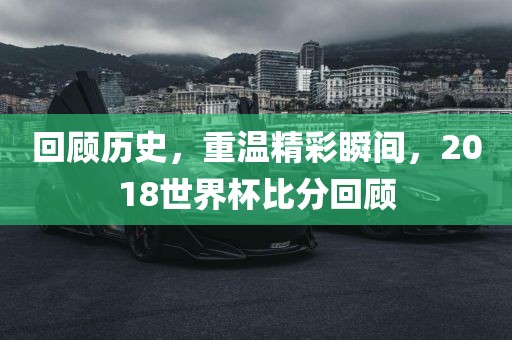回顾历史，重温精彩瞬间，2018世界杯比分回顾吉安市靖泰电力工程有限公司