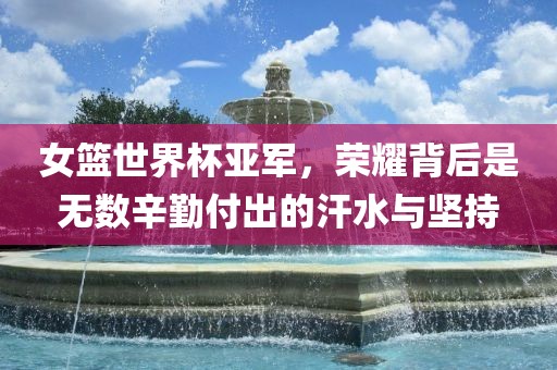 女篮世界杯亚军，荣耀背后是无数辛勤付出的汗水与坚持吉安市靖泰电力工程有限公司