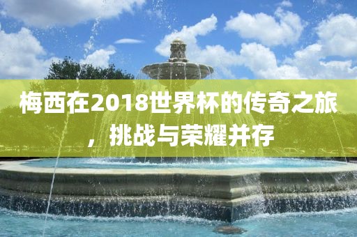 梅西在2018世界杯的传奇之旅，挑战与荣耀并存吉安市靖泰电力工程有限公司