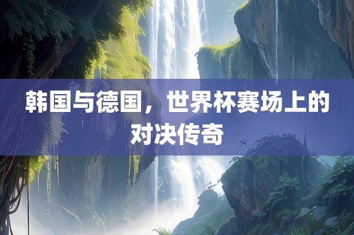 韩国与德国，世界杯赛场上的对决传奇