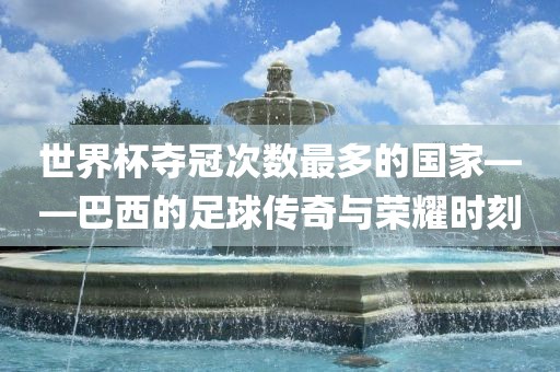 世界杯夺冠次数最多的国家——巴西的足球传奇与荣耀时刻