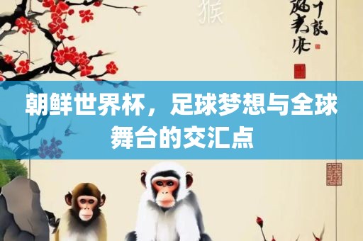朝鲜世界杯，足球梦想与全球舞台的交汇点