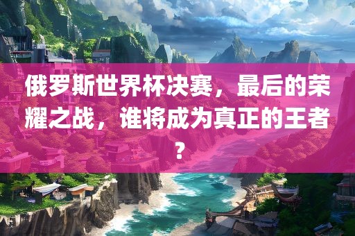 俄罗斯世界杯决赛，最后的荣耀之战，谁将成为真正的王者？吉安市靖泰电力工程有限公司