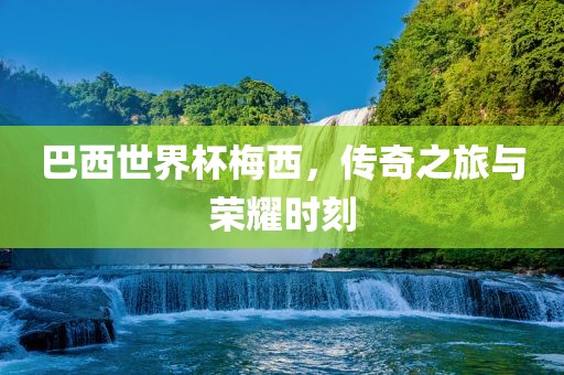 巴西世界杯梅西，传奇之旅与荣耀时刻吉安市靖泰电力工程有限公司