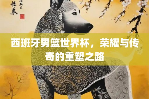 西班牙男篮世界杯，荣耀与传奇的重塑之路吉安市靖泰电力工程有限公司