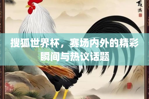 搜狐世界杯，赛场内外的精彩瞬间与热议话题吉安市靖泰电力工程有限公司
