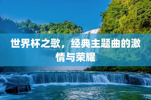 世界杯之歌，经典主题曲的激情与荣耀