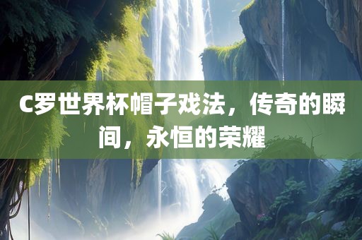 C罗世界杯帽子戏法，传奇的瞬间，永恒的荣耀