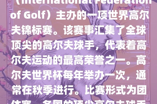 高尔夫世界杯（World Cup of Golf）是一项重要的国际高尔夫比赛，由国际高尔夫联合会（International Federation of Golf）主办的一项世界高尔夫锦标赛吉安市靖泰电力工程有限公司。该赛事汇集了全球顶尖的高尔夫球手，代表着高尔夫运动的最高荣誉之一。高尔夫世界杯每年举办一次，通常在秋季进行。比赛形式为团体赛，各国的顶尖高尔夫球手代表本国参赛，比赛地点会在全球各地的高尔夫球场之间轮换。