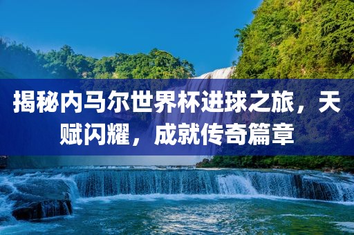 揭秘内马尔世界杯进球之旅，天赋闪耀，成就传奇篇章