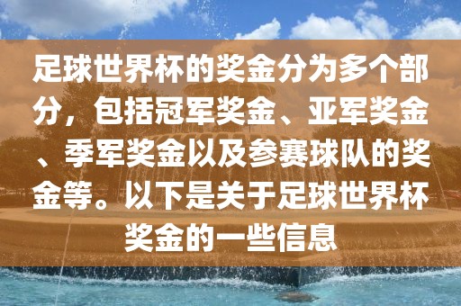 足球世界杯的奖金分为多个部分，包括冠军奖金、亚军奖金、季军奖金以及参赛球队的奖金等。以下是关于足球世界杯奖金的一些信息