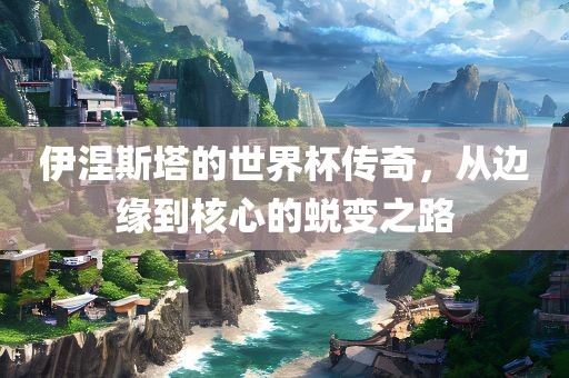 伊涅斯塔的世界杯传奇，从边缘到核心的蜕变之路吉安市靖泰电力工程有限公司