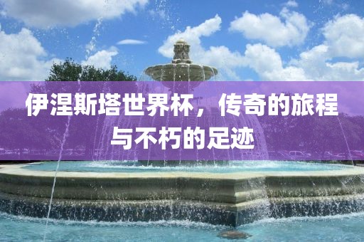 伊涅斯塔世界杯，传奇的旅程与不吉安市靖泰电力工程有限公司朽的足迹