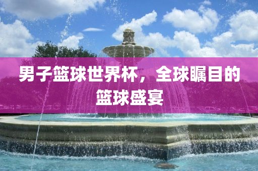 男子篮球世界杯，全球瞩目的篮球盛宴吉安市靖泰电力工程有限公司