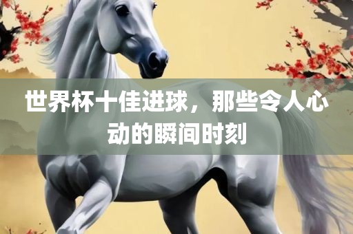 世界杯十佳进球，那些令人心动的瞬间时刻吉安市靖泰电力工程有限公司