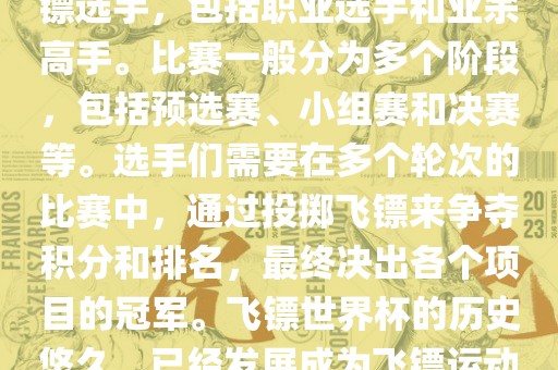 飞镖世界杯是世界飞镖界的顶级赛事，汇集了全球顶尖的飞镖选手，包括职业选手和业余高手。比赛一般分为多个阶段，包括预选赛、小组赛和决赛等。选手们需要在多个轮次的比赛中，通过投掷飞镖来争夺积分和排名，最终决出各个项目的冠军。飞镖世界杯的历史悠久，已经发展成为飞镖运动中最重要、最具影响力的比赛之一。