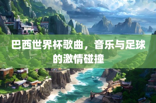 巴西世界杯歌曲，音乐与足球的激情碰撞