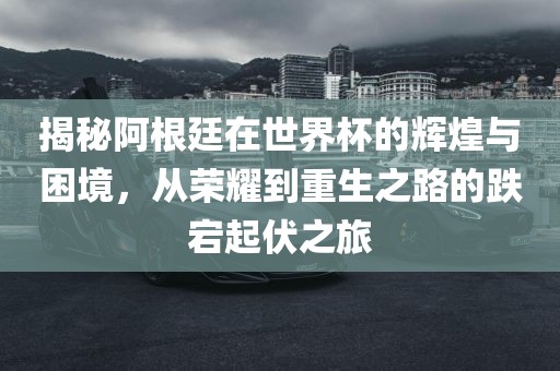 揭秘阿根廷在世界杯的辉煌与困境，从荣耀到重生之路的跌宕起伏之旅