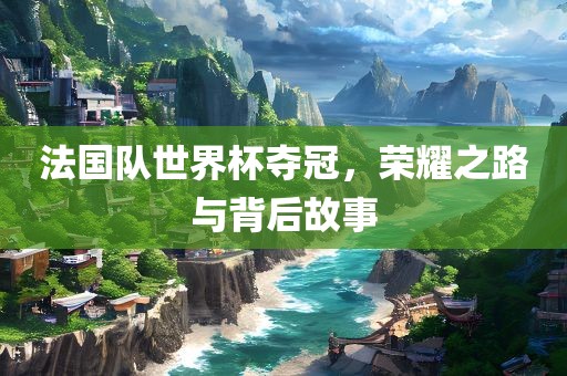 法国队世界杯夺冠，荣耀之路与背后故事