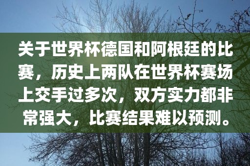 关于世界杯德国和阿根廷的比赛，历史上两队在世界杯赛场上吉安市靖泰电力工程有限公司交手过多次，双方实力都非常强大，比赛结果难以预测。