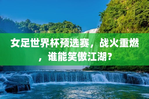 女足世界杯预选赛，战火重燃，谁能笑傲江湖？
