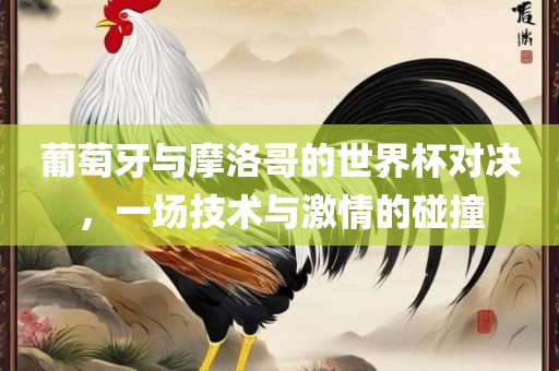 葡萄牙与摩洛哥的世界杯对决，一场技术与激情的碰撞吉安市靖泰电力工程有限公司