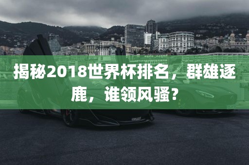 揭秘2018世界杯排名，群雄逐鹿，谁领风骚？吉安市靖泰电力工程有限公司