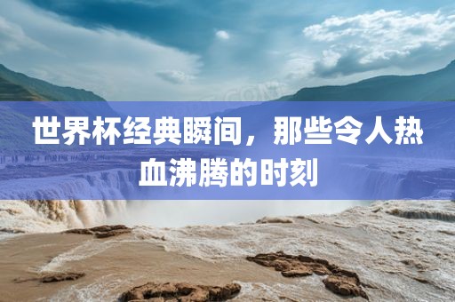 世界杯经典瞬间，那些令人热血沸腾的时刻
