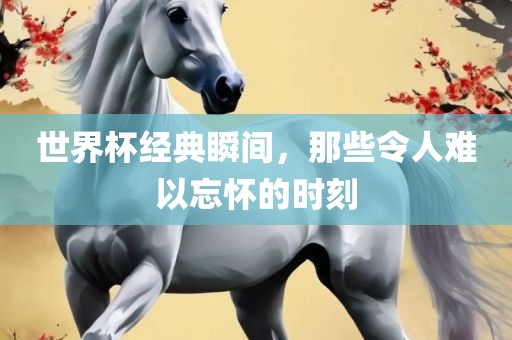 世界杯经典瞬间，那些令人难以忘怀的时刻