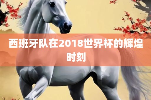 西班牙队在2018世界杯的辉煌时刻吉安市靖泰电力工程有限公司