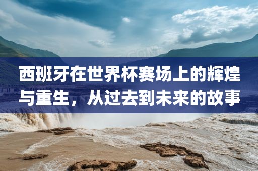 西班牙在世界杯赛场上的辉煌与重生，从过去到未来的故事吉安市靖泰电力工程有限公司