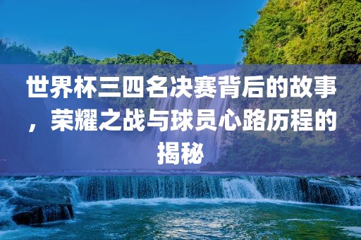 世界杯三四名决赛背后的故事，荣耀之战与球员心路历程的揭秘