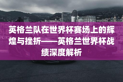 英格兰队在世界杯赛场上的辉煌与挫折——英格兰世界杯战绩深度解析