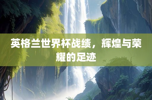 英格兰世界杯战绩，辉煌与荣耀的足迹