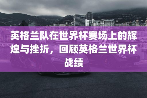 英格兰队在世界杯赛场上的辉煌与挫折，回顾英格兰世界杯战绩吉安市靖泰电力工程有限公司