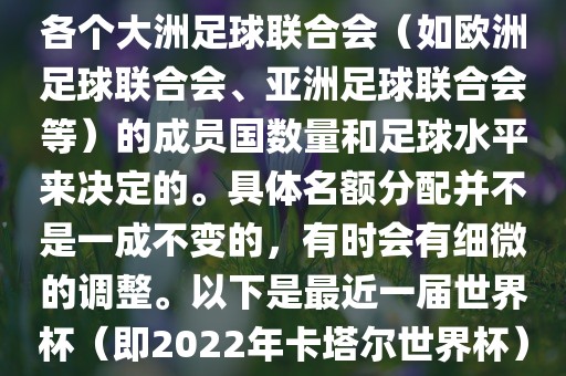 世界杯的名额分配通常是根据各个大洲足球联合会（如欧洲足球联合会、亚洲足球联合会等）的成员国数量和足球水平来决定的。具体名额分配并不是一成不变的，有时会有细微的调整。以下是最近一届世界杯（即2022年卡塔尔世界杯）各大洲的名额分配情况