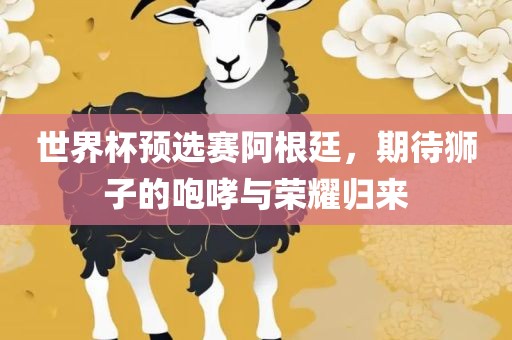 世界杯预选赛阿根廷，期待狮子的咆哮与荣耀归来吉安市靖泰电力工程有限公司