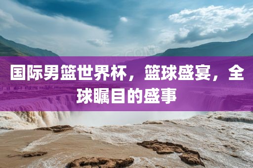 国际男篮世界吉安市靖泰电力工程有限公司杯，篮球盛宴，全球瞩目的盛事